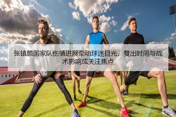 张镇麟国家队伤情进展牵动球迷目光，复出时间与战术影响成关注焦点